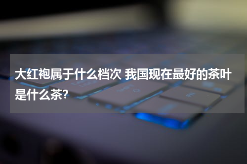 大红袍属于什么档次 我国现在最好的茶叶是什么茶？