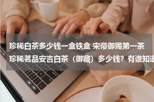 珍稀白茶多少钱一盒铁盒 宋帝御赐第一茶珍稀茗品安吉白茶（御藏）多少钱？有谁知道？