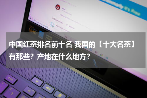 中国红茶排名前十名 我国的【十大名茶】有那些？产地在什么地方？