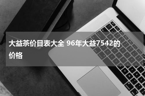 大益茶价目表大全 96年大益7542的价格