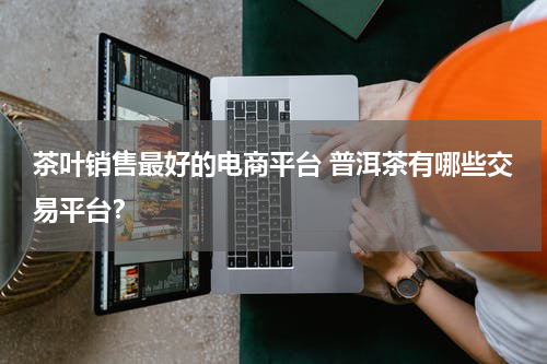 茶叶销售最好的电商平台 普洱茶有哪些交易平台？