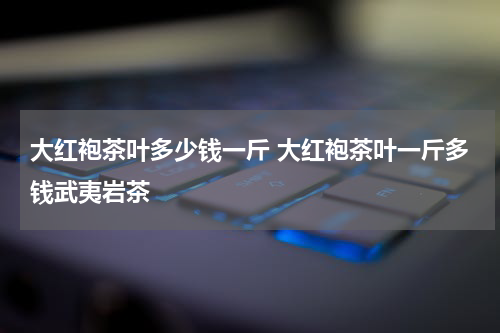 大红袍茶叶多少钱一斤 大红袍茶叶一斤多钱武夷岩茶