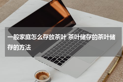 一般家庭怎么存放茶叶 茶叶储存的茶叶储存的方法