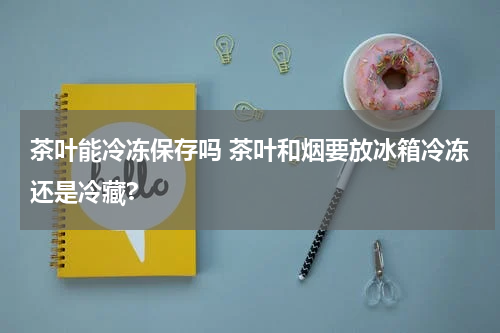 茶叶能冷冻保存吗 茶叶和烟要放冰箱冷冻还是冷藏?