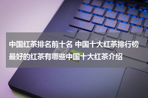 中国红茶排名前十名 中国十大红茶排行榜最好的红茶有哪些中国十大红茶介绍