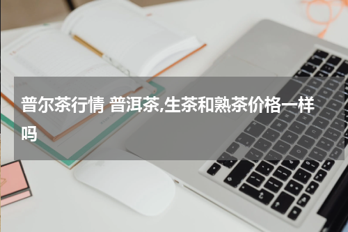 普尔茶行情 普洱茶,生茶和熟茶价格一样吗