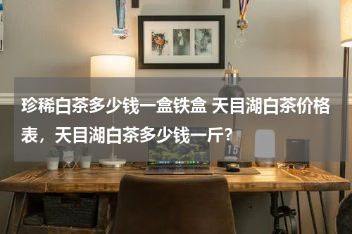 珍稀白茶多少钱一盒铁盒 天目湖白茶价格表，天目湖白茶多少钱一斤？