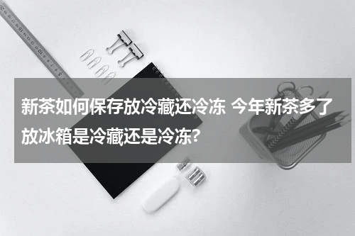 新茶如何保存放冷藏还冷冻 今年新茶多了放冰箱是冷藏还是冷冻?