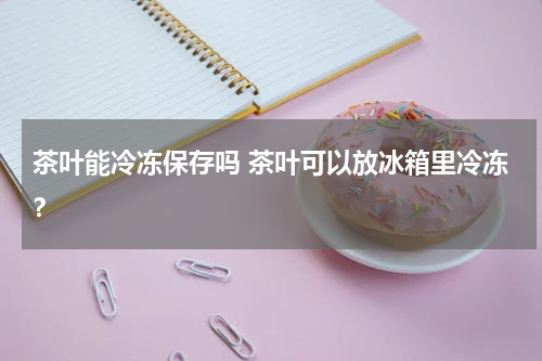 茶叶能冷冻保存吗 茶叶可以放冰箱里冷冻？