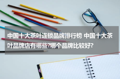 中国十大茶叶连锁品牌排行榜 中国十大茶叶品牌店有哪些?哪个品牌比较好?