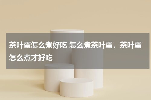 茶叶蛋怎么煮好吃 怎么煮茶叶蛋，茶叶蛋怎么煮才好吃