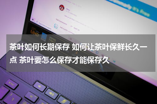 茶叶如何长期保存 如何让茶叶保鲜长久一点 茶叶要怎么保存才能保存久
