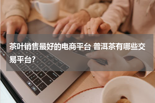 茶叶销售最好的电商平台 普洱茶有哪些交易平台？