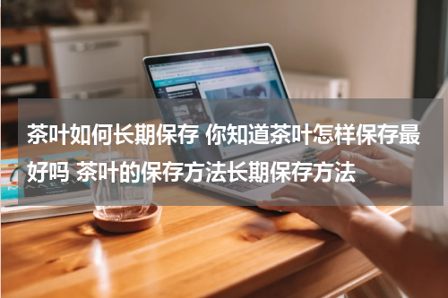 茶叶如何长期保存 你知道茶叶怎样保存最好吗 茶叶的保存方法长期保存方法