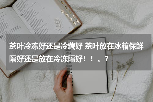 茶叶冷冻好还是冷藏好 茶叶放在冰箱保鲜隔好还是放在冷冻隔好！！。？
