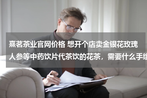 熹茗茶业官网价格 想开个店卖金银花玫瑰人参等中药饮片代茶饮的花茶，需要什么手续？大概投资多少？