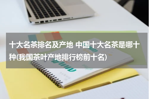 十大名茶排名及产地 中国十大名茶是哪十种(我国茶叶产地排行榜前十名)