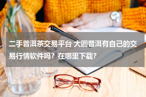 二手普洱茶交易平台 大圆普洱有自己的交易行情软件吗？在哪里下载？