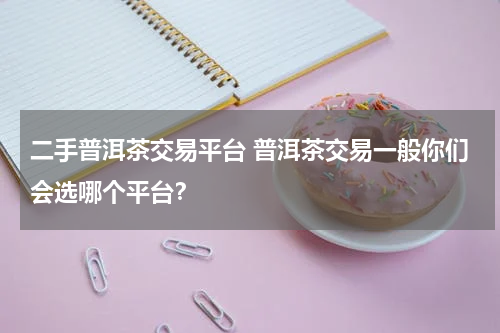 二手普洱茶交易平台 普洱茶交易一般你们会选哪个平台？