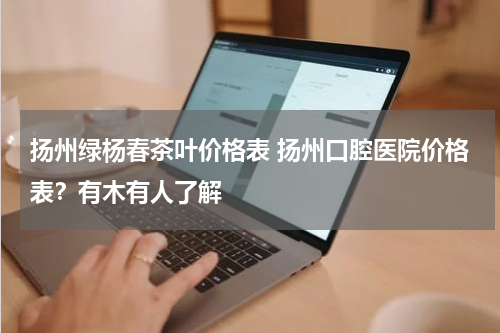 扬州绿杨春茶叶价格表 扬州口腔医院价格表？有木有人了解