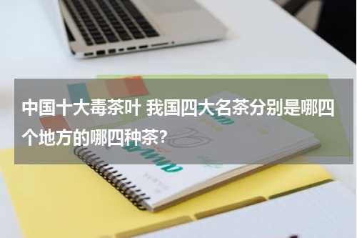 中国十大毒茶叶 我国四大名茶分别是哪四个地方的哪四种茶？