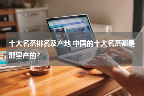 十大名茶排名及产地 中国的十大名茶都是那里产的？