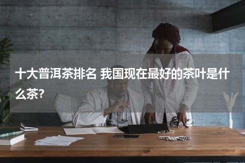 十大普洱茶排名 我国现在最好的茶叶是什么茶？