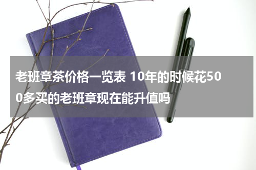 老班章茶价格一览表 10年的时候花500多买的老班章现在能升值吗