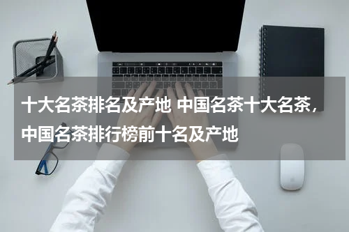 十大名茶排名及产地 中国名茶十大名茶，中国名茶排行榜前十名及产地