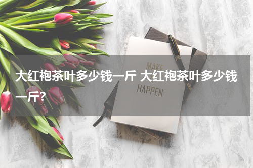 大红袍茶叶多少钱一斤 大红袍茶叶多少钱一斤？