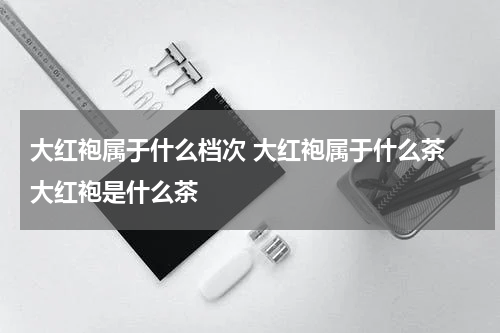 大红袍属于什么档次 大红袍属于什么茶 大红袍是什么茶