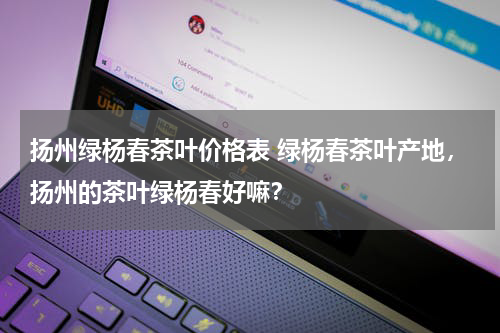 扬州绿杨春茶叶价格表 绿杨春茶叶产地，扬州的茶叶绿杨春好嘛？