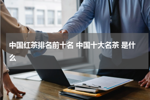 中国红茶排名前十名 中国十大名茶 是什么