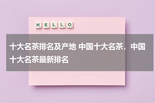 十大名茶排名及产地 中国十大名茶，中国十大名茶最新排名