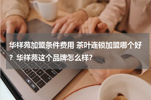 华祥苑加盟条件费用 茶叶连锁加盟哪个好？华祥苑这个品牌怎么样？