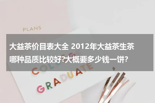 大益茶价目表大全 2012年大益茶生茶哪种品质比较好?大概要多少钱一饼？