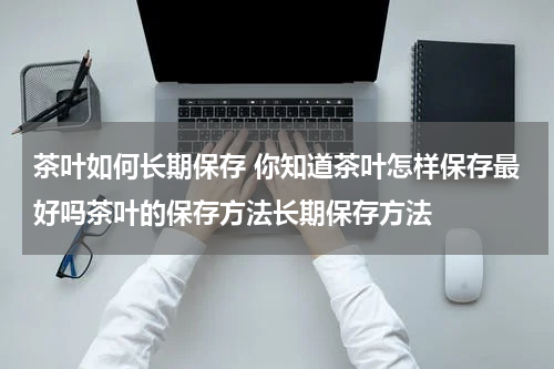 茶叶如何长期保存 你知道茶叶怎样保存最好吗茶叶的保存方法长期保存方法
