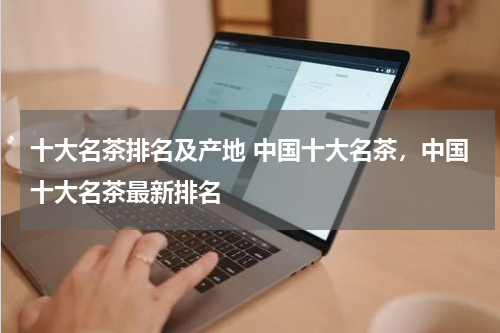 十大名茶排名及产地 中国十大名茶，中国十大名茶最新排名