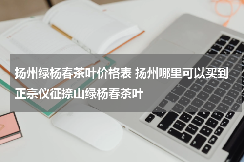 扬州绿杨春茶叶价格表 扬州哪里可以买到正宗仪征捺山绿杨春茶叶