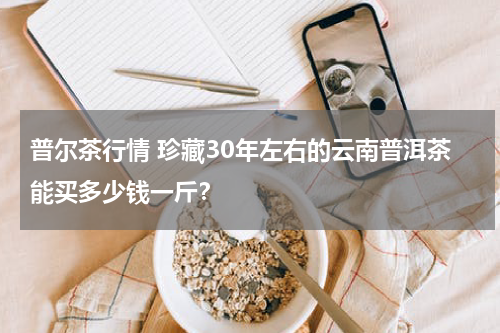 普尔茶行情 珍藏30年左右的云南普洱茶能买多少钱一斤？