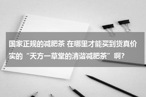 国家正规的减肥茶 在哪里才能买到货真价实的“天方一草堂的清谐减肥茶”啊？