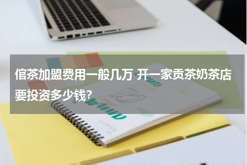 倌茶加盟费用一般几万 开一家贡茶奶茶店要投资多少钱？
