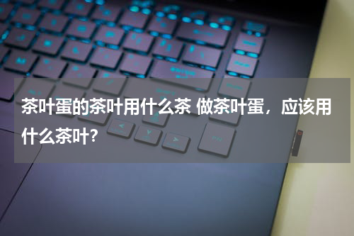 茶叶蛋的茶叶用什么茶 做茶叶蛋，应该用什么茶叶？