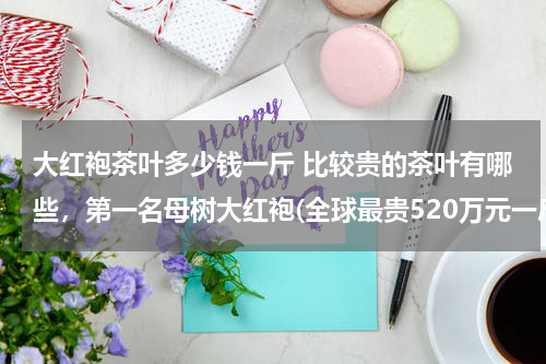 大红袍茶叶多少钱一斤 比较贵的茶叶有哪些，第一名母树大红袍(全球最贵520万元一斤)