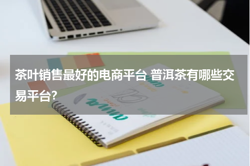 茶叶销售最好的电商平台 普洱茶有哪些交易平台？