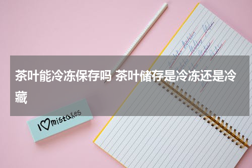 茶叶能冷冻保存吗 茶叶储存是冷冻还是冷藏