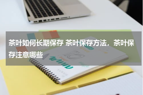 茶叶如何长期保存 茶叶保存方法，茶叶保存注意哪些