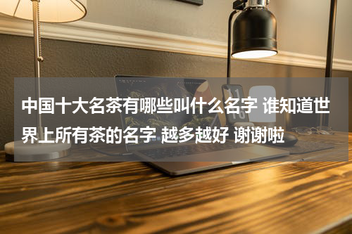 中国十大名茶有哪些叫什么名字 谁知道世界上所有茶的名字 越多越好 谢谢啦