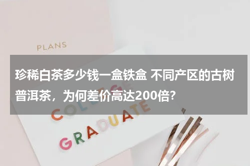 珍稀白茶多少钱一盒铁盒 不同产区的古树普洱茶，为何差价高达200倍？