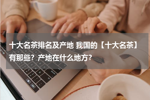 十大名茶排名及产地 我国的【十大名茶】有那些？产地在什么地方？